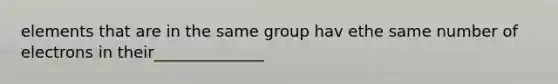 elements that are in the same group hav ethe same number of electrons in their______________