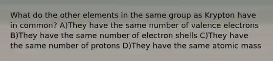 What do the other elements in the same group as Krypton have in common? A)They have the same number of valence electrons B)They have the same number of electron shells C)They have the same number of protons D)They have the same atomic mass