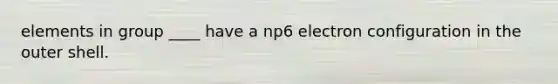 elements in group ____ have a np6 electron configuration in the outer shell.