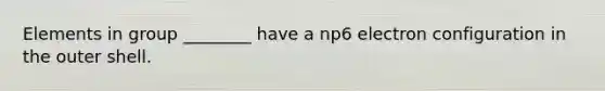 Elements in group ________ have a np6 electron configuration in the outer shell.