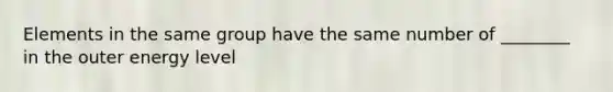 Elements in the same group have the same number of ________ in the outer energy level