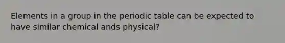 Elements in a group in the periodic table can be expected to have similar chemical ands physical?