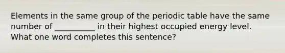 Elements in the same group of <a href='https://www.questionai.com/knowledge/kIrBULvFQz-the-periodic-table' class='anchor-knowledge'>the periodic table</a> have the same number of __________ in their highest occupied energy level. What one word completes this sentence?