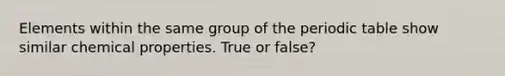 Elements within the same group of the periodic table show similar chemical properties. True or false?