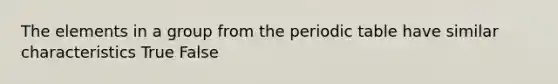 The elements in a group from the periodic table have similar characteristics True False