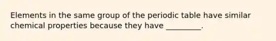 Elements in the same group of the periodic table have similar chemical properties because they have _________.
