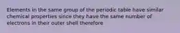 Elements in the same group of the periodic table have similar chemical properties since they have the same number of electrons in their outer shell therefore