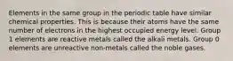 Elements in the same group in the periodic table have similar chemical properties. This is because their atoms have the same number of electrons in the highest occupied energy level. Group 1 elements are reactive metals called the alkali metals. Group 0 elements are unreactive non-metals called the noble gases.