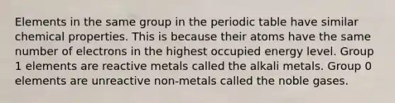 Elements in the same group in the periodic table have similar chemical properties. This is because their atoms have the same number of electrons in the highest occupied energy level. Group 1 elements are reactive metals called the alkali metals. Group 0 elements are unreactive non-metals called the noble gases.