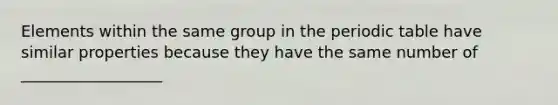 Elements within the same group in the periodic table have similar properties because they have the same number of __________________