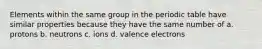 Elements within the same group in the periodic table have similar properties because they have the same number of a. protons b. neutrons c. ions d. valence electrons