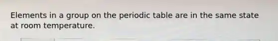 Elements in a group on the periodic table are in the same state at room temperature.