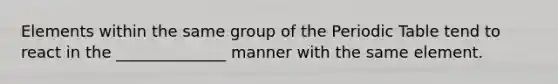 Elements within the same group of the Periodic Table tend to react in the ______________ manner with the same element.