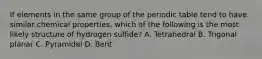 If elements in the same group of the periodic table tend to have similar chemical properties, which of the following is the most likely structure of hydrogen sulfide? A. Tetrahedral B. Trigonal planar C. Pyramidal D. Bent