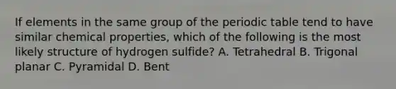 If elements in the same group of the periodic table tend to have similar chemical properties, which of the following is the most likely structure of hydrogen sulfide? A. Tetrahedral B. Trigonal planar C. Pyramidal D. Bent