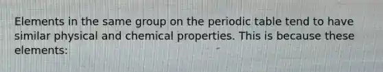 Elements in the same group on the periodic table tend to have similar physical and chemical properties. This is because these elements: