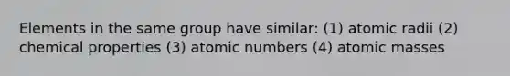 Elements in the same group have similar: (1) atomic radii (2) chemical properties (3) atomic numbers (4) atomic masses