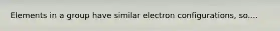 Elements in a group have similar electron configurations, so....