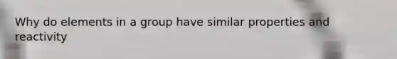 Why do elements in a group have similar properties and reactivity
