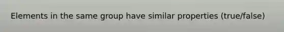 Elements in the same group have similar properties (true/false)