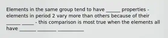 Elements in the same group tend to have ______ properties - elements in period 2 vary more than others because of their ______ _____ - this comparison is most true when the elements all have _______ ________ ___________
