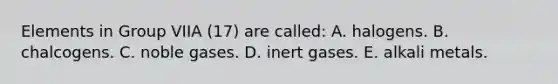 Elements in Group VIIA (17) are called: A. halogens. B. chalcogens. C. noble gases. D. inert gases. E. alkali metals.