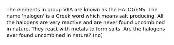 The elements in group VIIA are known as the HALOGENS. The name 'halogen' is a Greek word which means salt producing. All the halogens are very reactive and are never found uncombined in nature. They react with metals to form salts. Are the halogens ever found uncombined in nature? (no)