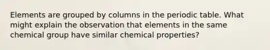 Elements are grouped by columns in the periodic table. What might explain the observation that elements in the same chemical group have similar chemical properties?