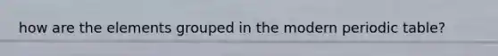 how are the elements grouped in the modern periodic table?