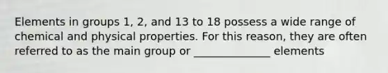 Elements in groups 1, 2, and 13 to 18 possess a wide range of chemical and physical properties. For this reason, they are often referred to as the main group or ______________ elements