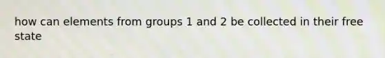 how can elements from groups 1 and 2 be collected in their free state