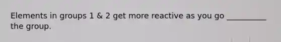 Elements in groups 1 & 2 get more reactive as you go __________ the group.