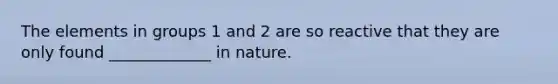 The elements in groups 1 and 2 are so reactive that they are only found _____________ in nature.