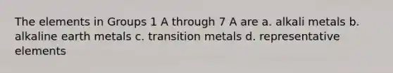 The elements in Groups 1 A through 7 A are a. alkali metals b. alkaline earth metals c. transition metals d. representative elements