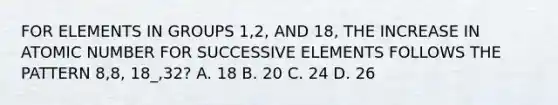 FOR ELEMENTS IN GROUPS 1,2, AND 18, THE INCREASE IN ATOMIC NUMBER FOR SUCCESSIVE ELEMENTS FOLLOWS THE PATTERN 8,8, 18_,32? A. 18 B. 20 C. 24 D. 26