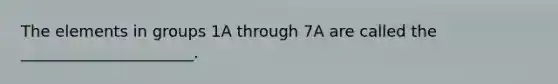 The elements in groups 1A through 7A are called the ______________________.