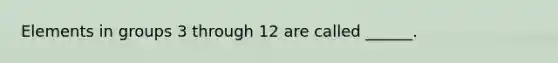 Elements in groups 3 through 12 are called ______.