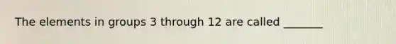 The elements in groups 3 through 12 are called _______