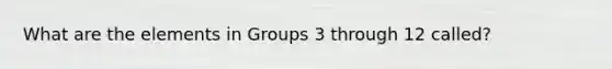 What are the elements in Groups 3 through 12 called?