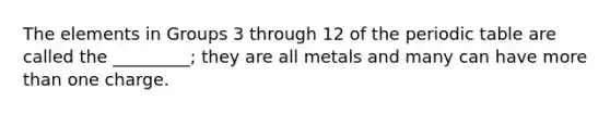 The elements in Groups 3 through 12 of the periodic table are called the _________; they are all metals and many can have more than one charge.