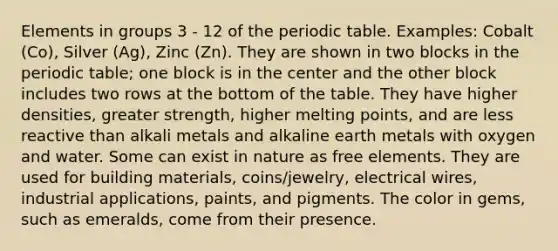 Elements in groups 3 - 12 of the periodic table. Examples: Cobalt (Co), Silver (Ag), Zinc (Zn). They are shown in two blocks in the periodic table; one block is in the center and the other block includes two rows at the bottom of the table. They have higher densities, greater strength, higher melting points, and are less reactive than alkali metals and alkaline earth metals with oxygen and water. Some can exist in nature as free elements. They are used for building materials, coins/jewelry, electrical wires, industrial applications, paints, and pigments. The color in gems, such as emeralds, come from their presence.