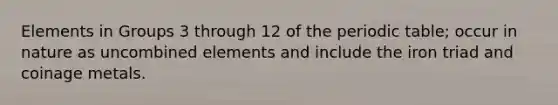 Elements in Groups 3 through 12 of the periodic table; occur in nature as uncombined elements and include the iron triad and coinage metals.