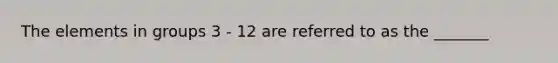 The elements in groups 3 - 12 are referred to as the _______