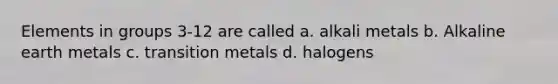 Elements in groups 3-12 are called a. alkali metals b. Alkaline earth metals c. transition metals d. halogens