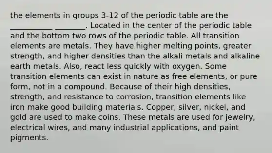 the elements in groups 3-12 of the periodic table are the ___________ ________. Located in the center of the periodic table and the bottom two rows of the periodic table. All transition elements are metals. They have higher melting points, greater strength, and higher densities than the alkali metals and alkaline earth metals. Also, react less quickly with oxygen. Some transition elements can exist in nature as free elements, or pure form, not in a compound. Because of their high densities, strength, and resistance to corrosion, transition elements like iron make good building materials. Copper, silver, nickel, and gold are used to make coins. These metals are used for jewelry, electrical wires, and many industrial applications, and paint pigments.