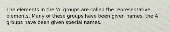 The elements in the 'A' groups are called the representative elements. Many of these groups have been given names. the A groups have been given special names.