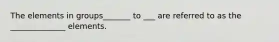The elements in groups_______ to ___ are referred to as the ______________ elements.