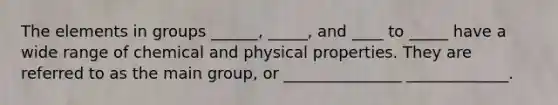 The elements in groups ______, _____, and ____ to _____ have a wide range of chemical and physical properties. They are referred to as the main group, or _______________ _____________.