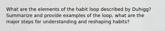 What are the elements of the habit loop described by Duhigg? Summarize and provide examples of the loop, what are the major steps for understanding and reshaping habits?