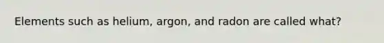 Elements such as helium, argon, and radon are called what?